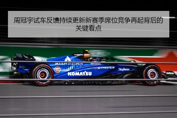 周冠宇试车反馈持续更新新赛季席位竞争再起背后的关键看点