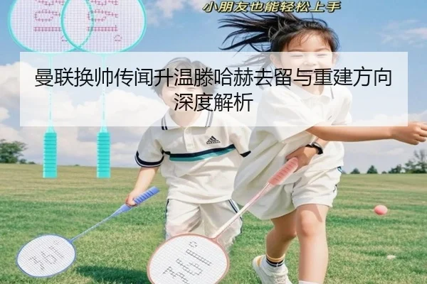 曼联换帅传闻升温滕哈赫去留与重建方向深度解析